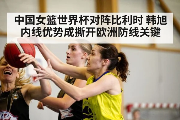 中国女篮世界杯对阵比利时 韩旭内线优势成撕开欧洲防线关键